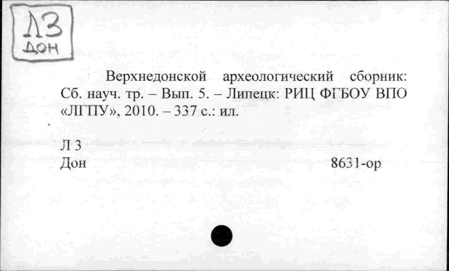 ﻿A3
ДОН
Верхнедонской археологический сборник: Сб. науч. тр. - Вып. 5. - Липецк: РИЦ ФГБОУ ВІТО «ЛГПУ», 2010.-337 с.: ил.
Л 3 Дон
8631-ор